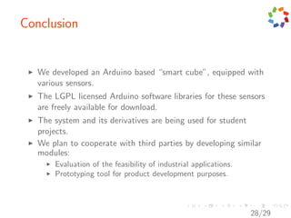 Conclusion


   We developed an Arduino based “smart cube”, equipped with
   various sensors.
   The LGPL licensed Arduino software libraries for these sensors
   are freely available for download.
   The system and its derivatives are being used for student
   projects.
   We plan to cooperate with third parties by developing similar
   modules:
       Evaluation of the feasibility of industrial applications.
       Prototyping tool for product development purposes.



                                                                   28/29
 