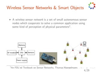 Wireless Sensor Networks & Smart Objects

      A wireless sensor network is a set of small autonomous sensor
      nodes which cooperate to solve a common application using
      some kind of perception of physical parameters1 .




 1
     An FDL’ed Textbook on Sensor Networks, Thomas Haenselmann.
                                                                  4/29
 