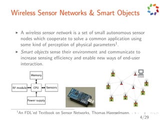 Wireless Sensor Networks & Smart Objects

      A wireless sensor network is a set of small autonomous sensor
      nodes which cooperate to solve a common application using
      some kind of perception of physical parameters1 .
      Smart objects sense their environment and communicate to
      increase sensing eﬃciency and enable new ways of end-user
      interaction.




 1
     An FDL’ed Textbook on Sensor Networks, Thomas Haenselmann.
                                                                  4/29
 
