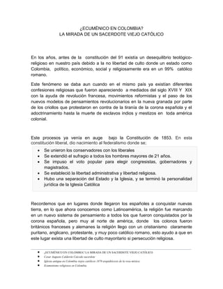 _______________________________________________________________________________________________________________
 ¿ECUMÉNICO EN COLOMBIA? LA MIRADA DE UN SACERDOTE VIEJO CATÓLICO
 Cesar Augusto Calderón Caicedo sacerdote
 Iglesia antigua en Colombia viejos católicos 1870 arquidiócesis de la rosa mística
 Ecumenismo religiosos en Colombia
¿ECUMÉNICO EN COLOMBIA?
LA MIRADA DE UN SACERDOTE VIEJO CATÓLICO
En los años, antes de la constitución del 91 existía un desequilibrio teológico-
religioso en nuestro país debido a la no libertad de culto donde un estado como
Colombia, político, económico, social y religiosamente era en un 99% católico
romano.
Este fenómeno se daba aun cuando en el mismo país ya existían diferentes
confesiones religiosas que fueron apareciendo a mediados del siglo XVIII Y XIX
con la ayuda de revolución francesa, movimientos reformistas y el paso de los
nuevos modelos de pensamientos revolucionarios en la nueva granada por parte
de los criollos que protestaron en contra de la tiranía de la corona española y el
adoctrinamiento hasta la muerte de esclavos indios y mestizos en toda américa
colonial.
Este procesos ya venía en auge bajo la Constitución de 1853. En esta
constitución liberal, dio nacimiento al federalismo donde se;
 Se unieron los conservadores con los liberales
 Se extendió el sufragio a todos los hombres mayores de 21 años.
 Se impuso el voto popular para elegir congresistas, gobernadores y
magistrados.
 Se estableció la libertad administrativa y libertad religiosa.
 Hubo una separación del Estado y la Iglesia, y se terminó la personalidad
jurídica de la Iglesia Católica
Recordemos que en lugares donde llegaron los españoles a conquistar nuevas
tierra, en lo que ahora conocemos como Latinoamérica, la religión fue marcando
en un nuevo sistema de pensamiento a todos los que fueron conquistados por la
corona española, pero muy al norte de américa, donde los colonos fueron
británicos franceses y alemanes la religión llego con un cristianismo claramente
puritano, anglicano, protestante, y muy poco católico romano, esto ayudo a que en
este lugar exista una libertad de culto mayoritario si persecución religiosa.
 
