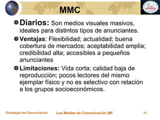 Diarios:  Son medios visuales masivos, ideales para distintos tipos de anunciantes.  Ventajas : Flexibilidad; actualidad; buena cobertura de mercados; aceptabilidad amplia; credibilidad alta; accesibles a pequeños anunciantes Limitaciones:  Vida corta; calidad baja de reproducción; pocos lectores del mismo ejemplar físico y no es selectivo con relación a los grupos socioeconómicos.   MMC 