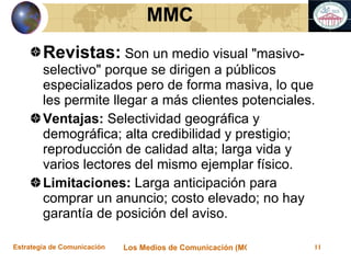 Revistas:  Son un medio visual "masivo-selectivo" porque se dirigen a públicos especializados pero de forma masiva, lo que les permite llegar a más clientes potenciales. Ventajas:  Selectividad geográfica y demográfica; alta credibilidad y prestigio; reproducción de calidad alta; larga vida y varios lectores del mismo ejemplar físico. Limitaciones:  Larga anticipación para comprar un anuncio; costo elevado; no hay garantía de posición del aviso. MMC 