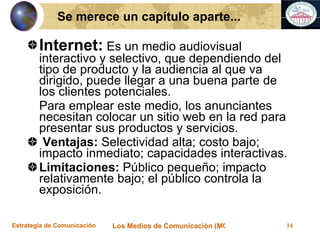 Internet:  Es un medio audiovisual interactivo y selectivo, que dependiendo del tipo de producto y la audiencia al que va dirigido, puede llegar a una buena parte de los clientes potenciales.  Para emplear este medio, los anunciantes necesitan colocar un sitio web en la red para presentar sus productos y servicios. Ventajas:  Selectividad alta; costo bajo; impacto inmediato; capacidades interactivas. Limitaciones:  Público pequeño; impacto relativamente bajo; el público controla la exposición. Se merece un capítulo aparte... 