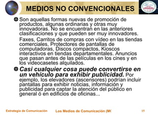 Son aquellas formas nuevas de promoción de productos, algunas ordinarias y otras muy innovadoras. No se encuentran en las anteriores clasificaciones y que pueden ser muy innovadores. Faxes, Carritos de compras con vídeo en las tiendas comerciales, Protectores de pantallas de computadoras, Discos compactos, Kioscos interactivos en tiendas departamentales. Anuncios que pasan antes de las películas en los cines y en los videocasetes alquilados. Casi cualquier cosa puede convertirse en un vehículo para exhibir publicidad.  Por ejemplo, los elevadores (ascensores) podrían incluir pantallas para exhibir noticias, información y publicidad para captar la atención del público en general ó en edificios de oficinas... MEDIOS NO CONVENCIONALES 