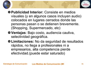 Publicidad Interior:  Consiste en medios visuales (y en algunos casos incluyen audio) colocados en lugares cerrados donde las personas pasan o se detienen brevemente. (Shopping, Supermercado, etc) Ventajas : Bajo costo, audiencia cautiva, selectividad geográfica. Limitaciones:  No da seguridad de resultados rápidos, no llega a profesionales ni a empresarios, alta competencia pierde efectividad.(puede estar saturado) 