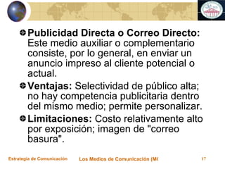 Publicidad Directa o Correo Directo:  Este medio auxiliar o complementario consiste, por lo general, en enviar un anuncio impreso al cliente potencial o actual. Ventajas:  Selectividad de público alta; no hay competencia publicitaria dentro del mismo medio; permite personalizar. Limitaciones:  Costo relativamente alto por exposición; imagen de "correo basura". 