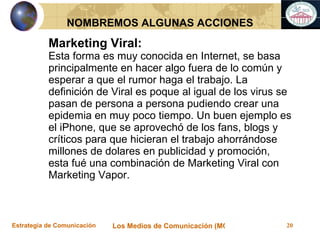 Marketing Viral: Esta forma es muy conocida en Internet, se basa principalmente en hacer algo fuera de lo común y esperar a que el rumor haga el trabajo. La definición de Viral es poque al igual de los virus se pasan de persona a persona pudiendo crear una epidemia en muy poco tiempo. Un buen ejemplo es el iPhone, que se aprovechó de los fans, blogs y críticos para que hicieran el trabajo ahorrándose millones de dolares en publicidad y promoción, esta fué una combinación de Marketing Viral con Marketing Vapor. NOMBREMOS ALGUNAS ACCIONES 