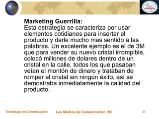 Marketing Guerrilla: Esta estrategia se caracteriza por usar elementos cotidianos para insertar el producto y darle mucho mas sentido a las palabras. Un excelente ejemplo es el de 3M que para vender su nuevo cristal irrompible, colocó millones de dolares dentro de un cristal en la calle, todos los que pasaban veían el montón de dinero y trataban de romper el cristal sin ningún éxito, así se demostraba inmediatamente la calidad del producto. 