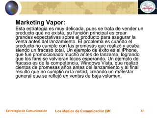 Marketing Vapor: Esta estrategia es muy delicada, pues se trata de vender un producto que no existe, su función principal es crear grandes expectativas sobre el producto para asegurar la venta antes del lanzamiento. El problema es cuando el producto no cumple con las promesas que realizó y acaba siendo un fracaso total. Un ejemplo de éxito es el iPhone, que fue promocionado mucho antes de lanzarse, logrando que los fans se volvieran locos esperando. Un ejemplo de fracaso es de la competencia, Windows Vista, que realizó cientos de promesas años antes del lanzamiento y al final resulto que no cumplió ni la mitad, creando un malestar general que se reflejó en ventas de baja volumen.  