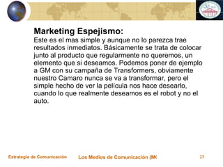 Marketing Espejismo: Este es el mas simple y aunque no lo parezca trae resultados inmediatos. Básicamente se trata de colocar junto al producto que regularmente no queremos, un elemento que si deseamos. Podemos poner de ejemplo a GM con su campaña de Transformers, obviamente nuestro Camaro nunca se va a transformar, pero el simple hecho de ver la película nos hace desearlo, cuando lo que realmente deseamos es el robot y no el auto. 