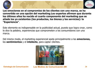 Las emociones en el compromiso de los clientes con una marca, se ha convertido en una opción del marketing.Los expertos afirman que durante los últimos años ha nacido el cuarto componente del marketing que se añade los ya existentes (los productos, los bienes y los servicios): la "Experiencia" . Este elemento es indispensable en la publicidad actual, puesto que logra crear, como lo dice la palabra, experiencias que comprometen a los consumidores con una marca.    Del mismo modo, el marketing experiencial apela principalmente a las  emociones,  los  sentimientos  y el  intelecto , para captar clientes. 