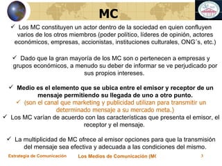 Los MC constituyen un actor dentro de la sociedad en quien confluyen varios de los otros miembros (poder político, líderes de opinión, actores económicos, empresas, accionistas, instituciones culturales, ONG´s, etc.) Dado que la gran mayoría de los MC son o pertenecen a empresas y grupos económicos, a menudo su deber de informar se ve perjudicado por sus propios intereses.  Medio es el elemento que se ubica entre el emisor y receptor de un mensaje permitiendo su llegada de uno a otro punto. ( son el canal que marketing y publicidad utilizan para transmitir un determinado mensaje a su mercado meta.) Los MC varían de acuerdo con las características que presenta el emisor, el receptor y el mensaje.  La multiplicidad de MC ofrece al emisor opciones para que la transmisión del mensaje sea efectiva y adecuada a las condiciones del mismo. MC 