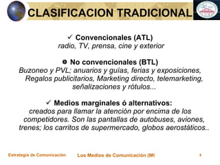 Convencionales (ATL) radio, TV, prensa, cine y exterior No convencionales (BTL) Buzoneo y PVL; anuarios y gu ías, ferias y exposiciones, Regalos publicitarios, Marketing directo, telemarketing, señalizaciones y rótulos... Medios marginales ó alternativos:  creados para llamar la atenci ón por encima de los competidores. Son las pantallas de autobuses, aviones, trenes; los carritos de supermercado, globos aerostáticos.. CLASIFICACION TRADICIONAL 