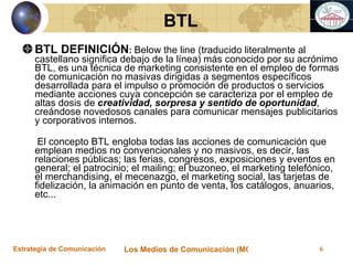 BTL DEFINICIÓN :  Below the line (traducido literalmente al castellano significa debajo de la línea) más conocido por su acrónimo BTL, es una técnica de marketing consistente en el empleo de formas de comunicación no masivas dirigidas a segmentos específicos desarrollada para el impulso o promoción de productos o servicios mediante acciones cuya concepción se caracteriza por el empleo de altas dosis de  creatividad, sorpresa y sentido de oportunidad , creándose novedosos canales para comunicar mensajes publicitarios y corporativos internos.     El concepto BTL engloba todas las acciones de comunicación que emplean medios no convencionales y no masivos, es decir, las relaciones públicas; las ferias, congresos, exposiciones y eventos en general; el patrocinio; el mailing; el buzoneo, el marketing telefónico, el merchandising, el mecenazgo, el marketing social, las tarjetas de fidelización, la animación en punto de venta, los catálogos, anuarios, etc... BTL 