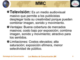 Televisión:  Es un medio audiovisual masivo que permite a los publicistas desplegar toda su creatividad porque pueden combinar imagen, sonido y movimiento. Ventajas: Buena cobertura de mercados masivos; costo bajo por exposición; combina imagen, sonido y movimiento; atractivo para los sentidos. Limitaciones: Costos elevados; alta saturación; exposición efímera, menor selectividad de público. MMC 