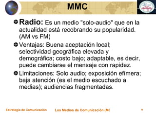 Radio:  Es un medio "solo-audio" que en la actualidad está recobrando su popularidad. (AM vs FM) Ventajas: Buena aceptación local; selectividad geográfica elevada y demográfica; costo bajo; adaptable, es decir, puede cambiarse el mensaje con rapidez.  Limitaciones: Solo audio; exposición efímera; baja atención (es el medio escuchado a medias); audiencias fragmentadas.   MMC 