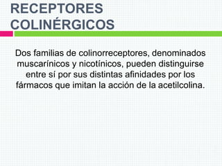 RECEPTORES
COLINÉRGICOS
Dos familias de colinorreceptores, denominados
muscarínicos y nicotínicos, pueden distinguirse
entre sí por sus distintas afinidades por los
fármacos que imitan la acción de la acetilcolina.
 