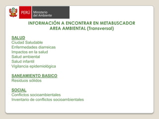 INFORMACIÓN A ENCONTRAR EN METABUSCADORAREA AMBIENTAL (Transversal)DESASTRES NATURALES  Desastre hidrológico EDUCACION  Educación en salud Atención primaria ambiental  Educación ambiental  GESTION Legislación ambiental  Política ambiental RECURSOS NATURALES Biodiversidad Bioseguridad  Recursos naturales  