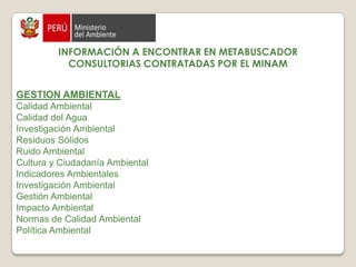 INFORMACIÓN A ENCONTRAR EN METABUSCADORCONSULTORIAS CONTRATADAS POR EL MINAMSe encuentra información en función a los 2 Viceministerios que  posee el MINAM:DESARROLLO ESTRATÉGICO DE LOS RECURSOS NATURALESCambio Climático  Degradación Forestal Energías Renovables  Impacto Ambiental Recursos Hídricos  Biodiversidad Bioseguridad  Biotecnología Conservación de Bosques  Impacto Ambiental  Recursos Genéticos Costas Impacto Ambiental Ordenamiento Territorial Sistema de Información geográfica (SIG) Zonificación Ecológica Económica 