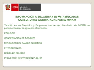 INFORMACIÓN A ENCONTRAR EN METABUSCADORCONSULTORIAS CONTRATADAS POR EL MINAMGESTION AMBIENTALCalidad Ambiental  Calidad del Agua  Investigación Ambiental Residuos Sólidos  Ruido Ambiental  Cultura y Ciudadanía Ambiental  Indicadores Ambientales  Investigación Ambiental  Gestión Ambiental  Impacto Ambiental  Normas de Calidad Ambiental  Política Ambiental 