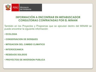 INFORMACIÓN A ENCONTRAR EN METABUSCADORCONSULTORIAS CONTRATADAS POR EL MINAMTambién en los Proyectos y Programas que se ejecutan dentro del MINAM se puede encontrar la siguiente información:ECOLOGIACONSERVACION DE BOSQUESMITIGACION DEL CAMBIO CLIMATICOINTEROCEANICARESIDUOS SOLIDOSPROYECTOS DE INVERSION PUBLICA