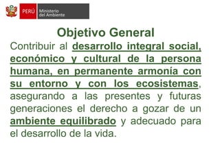 Objetivo GeneralContribuir al desarrollo integral social, económico y cultural de la persona humana, en permanente armonía con su entorno y con los ecosistemas, asegurando a las presentes y futuras generaciones el derecho a gozar de un ambiente equilibrado y adecuado para el desarrollo de la vida.