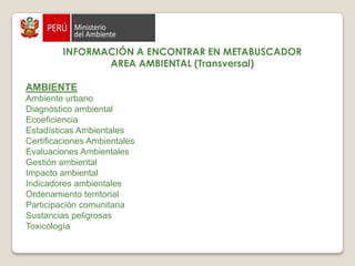 Consultorías MINAM: http://cdam.minam.gob.pe:8080/dspace-consultoriasINFORMACIÓN A ENCONTRAR EN METABUSCADORAREA AMBIENTAL (Transversal)AGRICULTURAAgricultura colectiva  Agricultura comercial AGUA Y SANEAMIENTO  Agua Agua potable Aguas residuales, subterraneas, superficialesAlcantarillado Calidad del agua Empresas de saneamiento Ingeniería sanitaria Recursos hídricos Saneamiento Saneamiento ruralSaneamiento urbano Tecnología sanitaria Usos del agua