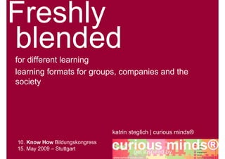 for different learning
learning formats for groups, companies and the
society




                                katrin steglich | curious minds®
10. Know How Bildungskongress
15. May 2009 – Stuttgart
                                               get inspired by   curious minds®
 