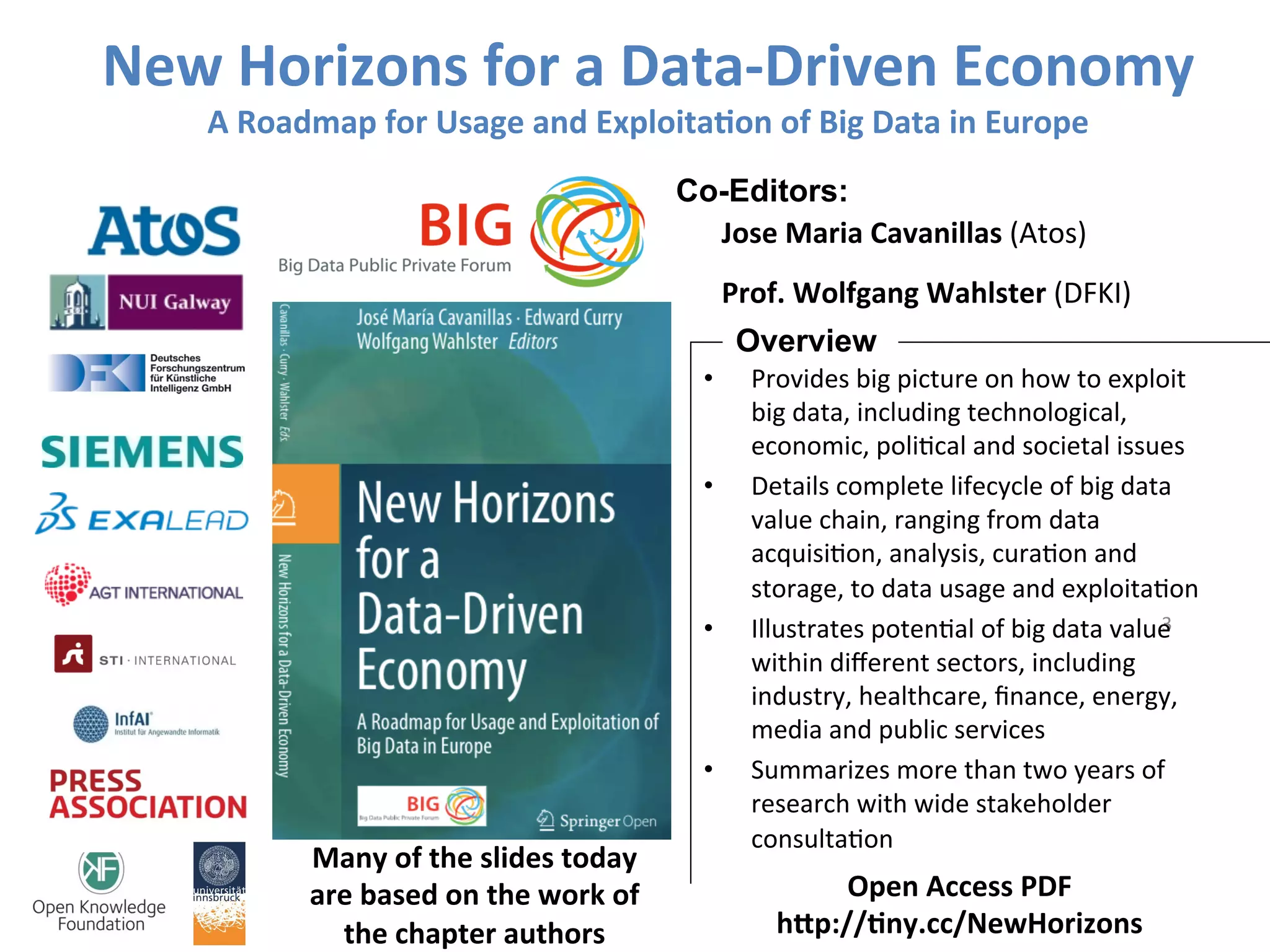 New	Horizons	for	a	Data-Driven	Economy	
A	Roadmap	for	Usage	and	Exploita>on	of	Big	Data	in	Europe	
Jose	Maria	Cavanillas	(Atos)	
Prof.	Wolfgang	Wahlster	(DFKI)	
Co-Editors:
3	
Open	Access	PDF		
hJp://>ny.cc/NewHorizons		
•  Provides	big	picture	on	how	to	exploit	
big	data,	including	technological,	
economic,	poliEcal	and	societal	issues	
•  Details	complete	lifecycle	of	big	data	
value	chain,	ranging	from	data	
acquisiEon,	analysis,	curaEon	and	
storage,	to	data	usage	and	exploitaEon	
•  Illustrates	potenEal	of	big	data	value	
within	diﬀerent	sectors,	including	
industry,	healthcare,	ﬁnance,	energy,	
media	and	public	services	
•  Summarizes	more	than	two	years	of	
research	with	wide	stakeholder	
consultaEon	
Overview
Many	of	the	slides	today	
are	based	on	the	work	of	
the	chapter	authors		
 
