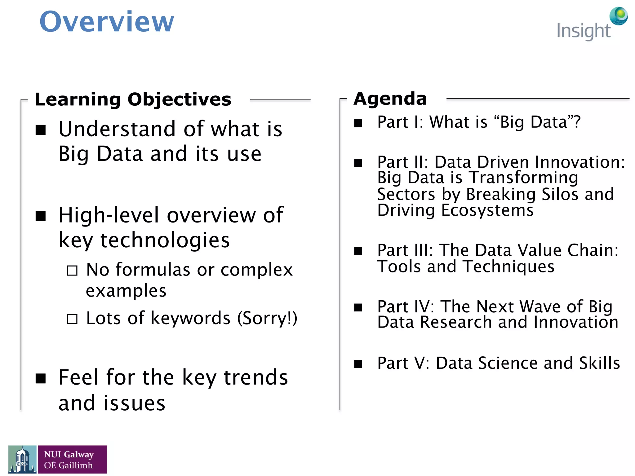 Overview
n  Part I: What is “Big Data”?
n  Part II: Data Driven Innovation:
Big Data is Transforming
Sectors by Breaking Silos and
Driving Ecosystems
n  Part III: The Data Value Chain:
Tools and Techniques
n  Part IV: The Next Wave of Big
Data Research and Innovation
n  Part V: Data Science and Skills
Agenda
n  Understand of what is
Big Data and its use
n  High-level overview of
key technologies
¨  No formulas or complex
examples
¨  Lots of keywords (Sorry!)
n  Feel for the key trends
and issues
Learning Objectives
 