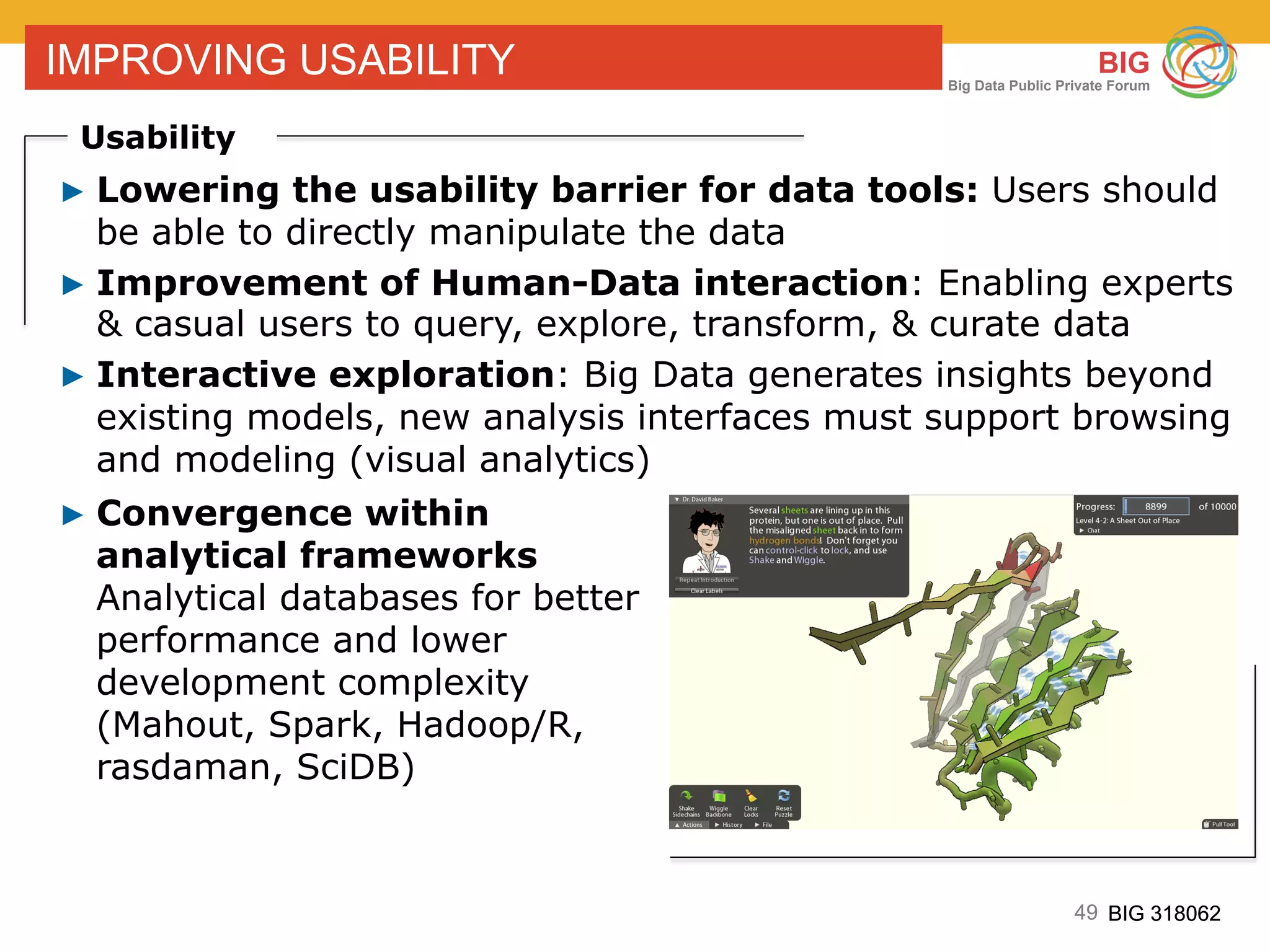 49 BIG 318062
BIG
Big Data Public Private Forum
49 BIG 318062
IMPROVING USABILITY
Usability
▶ Lowering the usability barrier for data tools: Users should
be able to directly manipulate the data
▶ Improvement of Human-Data interaction: Enabling experts
& casual users to query, explore, transform, & curate data
▶ Interactive exploration: Big Data generates insights beyond
existing models, new analysis interfaces must support browsing
and modeling (visual analytics)
▶ Convergence within
analytical frameworks
Analytical databases for better
performance and lower
development complexity
(Mahout, Spark, Hadoop/R,
rasdaman, SciDB)
 