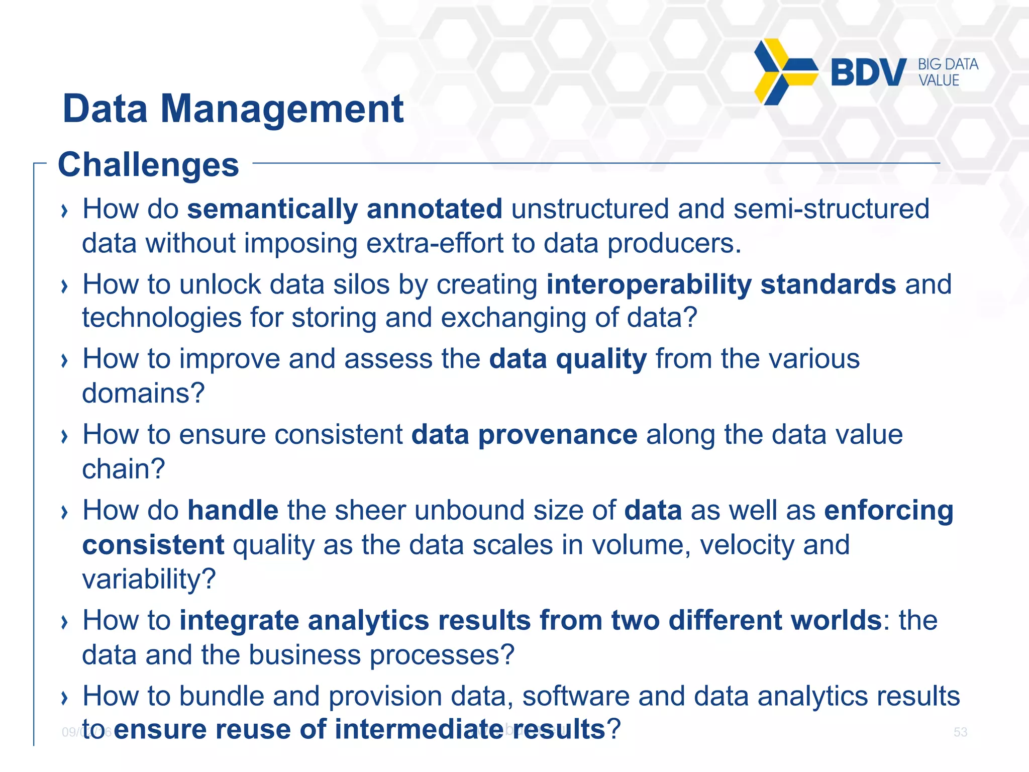 09/02/16 53www.bdva.eu
  How do semantically annotated unstructured and semi-structured
data without imposing extra-effort to data producers.
  How to unlock data silos by creating interoperability standards and
technologies for storing and exchanging of data?
  How to improve and assess the data quality from the various
domains?
  How to ensure consistent data provenance along the data value
chain?
  How do handle the sheer unbound size of data as well as enforcing
consistent quality as the data scales in volume, velocity and
variability?
  How to integrate analytics results from two different worlds: the
data and the business processes?
  How to bundle and provision data, software and data analytics results
to ensure reuse of intermediate results?
Data Management
Challenges
 