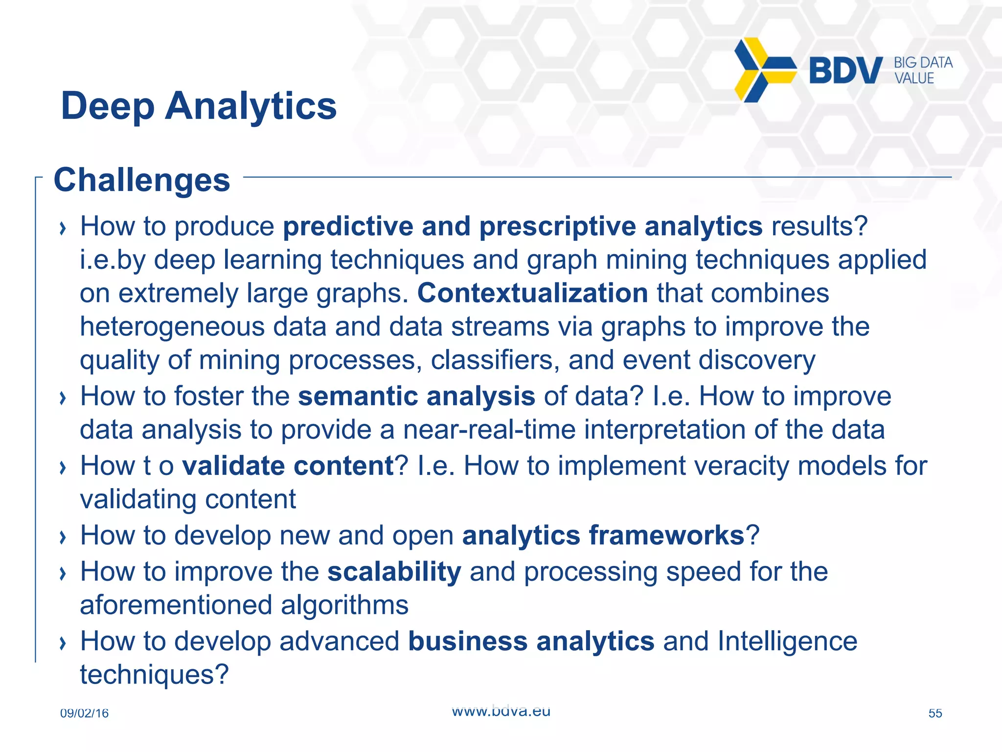 09/02/16 55www.bdva.eu
  How to produce predictive and prescriptive analytics results?
i.e.by deep learning techniques and graph mining techniques applied
on extremely large graphs. Contextualization that combines
heterogeneous data and data streams via graphs to improve the
quality of mining processes, classifiers, and event discovery
  How to foster the semantic analysis of data? I.e. How to improve
data analysis to provide a near-real-time interpretation of the data
  How t o validate content? I.e. How to implement veracity models for
validating content
  How to develop new and open analytics frameworks?
  How to improve the scalability and processing speed for the
aforementioned algorithms
  How to develop advanced business analytics and Intelligence
techniques?
Deep Analytics
Challenges
 