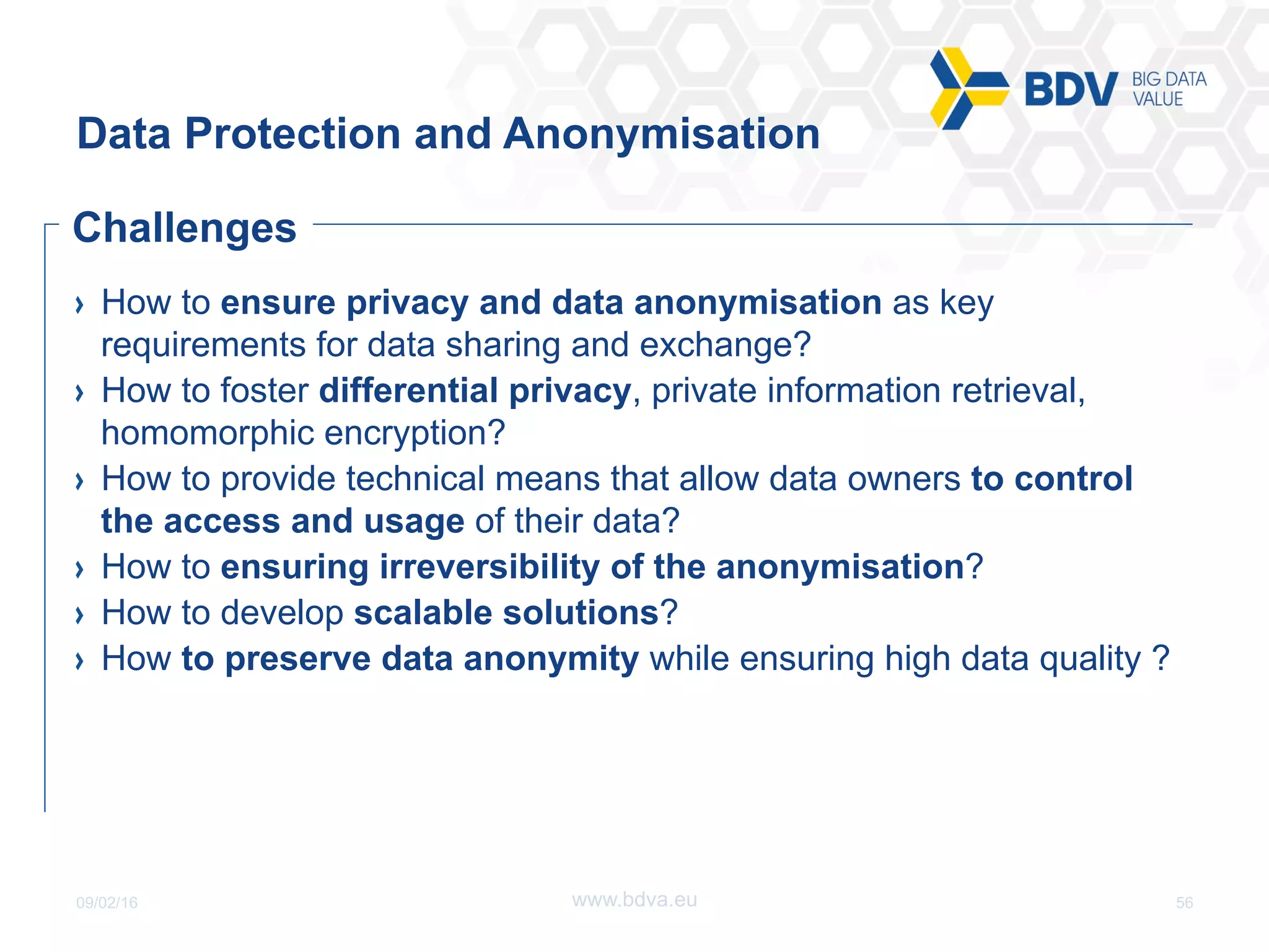 09/02/16 56www.bdva.eu
  How to ensure privacy and data anonymisation as key
requirements for data sharing and exchange?
  How to foster differential privacy, private information retrieval,
homomorphic encryption?
  How to provide technical means that allow data owners to control
the access and usage of their data?
  How to ensuring irreversibility of the anonymisation?
  How to develop scalable solutions?
  How to preserve data anonymity while ensuring high data quality ?
Data Protection and Anonymisation
Challenges
 
