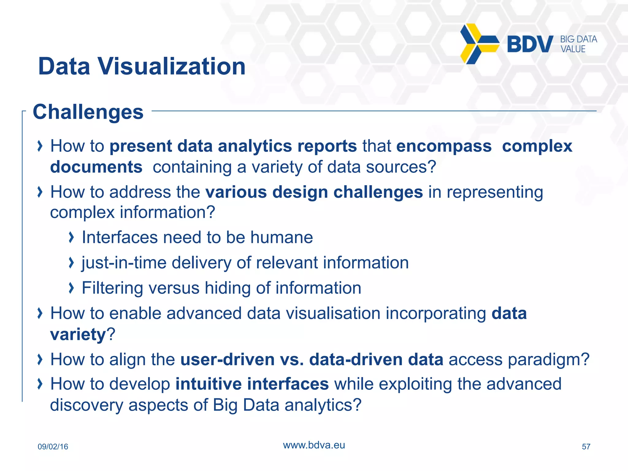09/02/16 57www.bdva.eu
Data Visualization
  How to present data analytics reports that encompass complex
documents containing a variety of data sources?
  How to address the various design challenges in representing
complex information?
  Interfaces need to be humane
  just-in-time delivery of relevant information
  Filtering versus hiding of information
  How to enable advanced data visualisation incorporating data
variety?
  How to align the user-driven vs. data-driven data access paradigm?
  How to develop intuitive interfaces while exploiting the advanced
discovery aspects of Big Data analytics?
Challenges
 