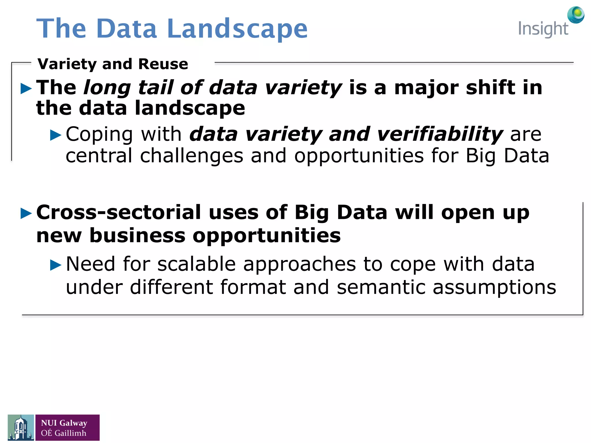 The Data Landscape
▶ The long tail of data variety is a major shift in
the data landscape
▶ Coping with data variety and verifiability are
central challenges and opportunities for Big Data
▶ Cross-sectorial uses of Big Data will open up
new business opportunities
▶ Need for scalable approaches to cope with data
under different format and semantic assumptions
Variety and Reuse
 