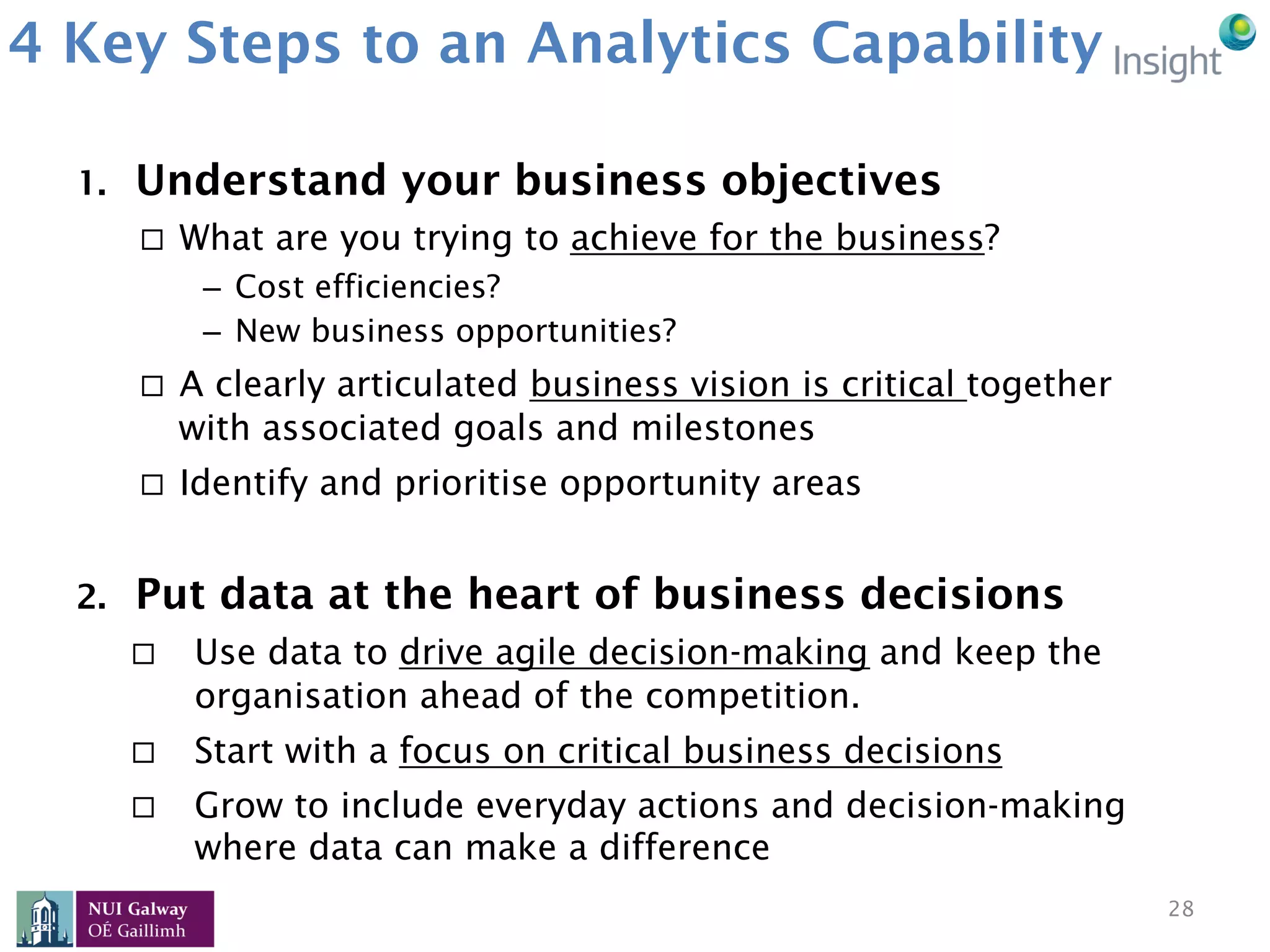 4 Key Steps to an Analytics Capability
1.  Understand your business objectives
¨  What are you trying to achieve for the business?
–  Cost efficiencies?
–  New business opportunities?
¨  A clearly articulated business vision is critical together
with associated goals and milestones
¨  Identify and prioritise opportunity areas
2.  Put data at the heart of business decisions
¨  Use data to drive agile decision-making and keep the
organisation ahead of the competition.
¨  Start with a focus on critical business decisions
¨  Grow to include everyday actions and decision-making
where data can make a difference
28
 