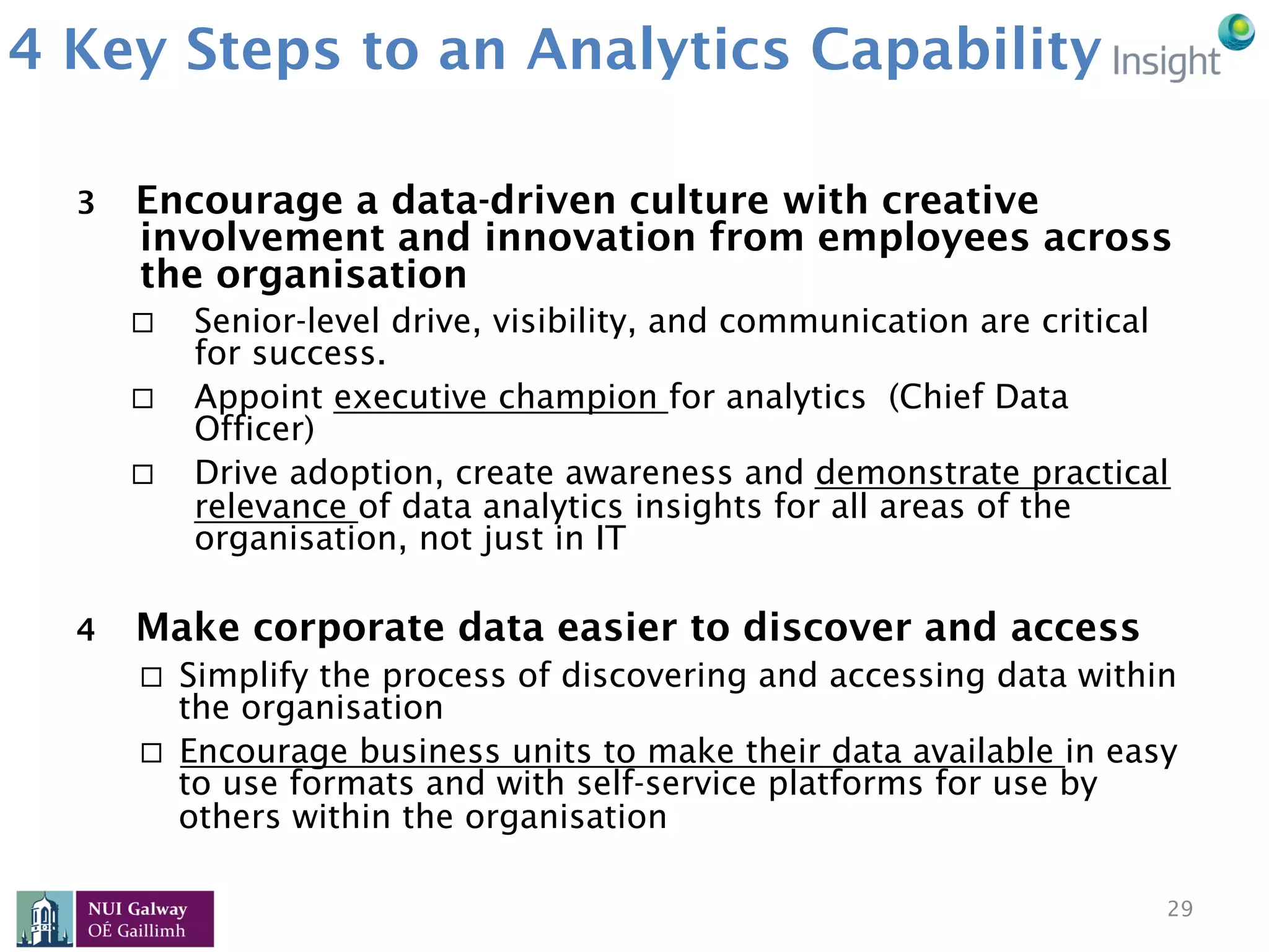 4 Key Steps to an Analytics Capability
3  Encourage a data-driven culture with creative
involvement and innovation from employees across
the organisation
¨  Senior-level drive, visibility, and communication are critical
for success.
¨  Appoint executive champion for analytics (Chief Data
Officer)
¨  Drive adoption, create awareness and demonstrate practical
relevance of data analytics insights for all areas of the
organisation, not just in IT
4  Make corporate data easier to discover and access
¨  Simplify the process of discovering and accessing data within
the organisation
¨  Encourage business units to make their data available in easy
to use formats and with self-service platforms for use by
others within the organisation
29
 