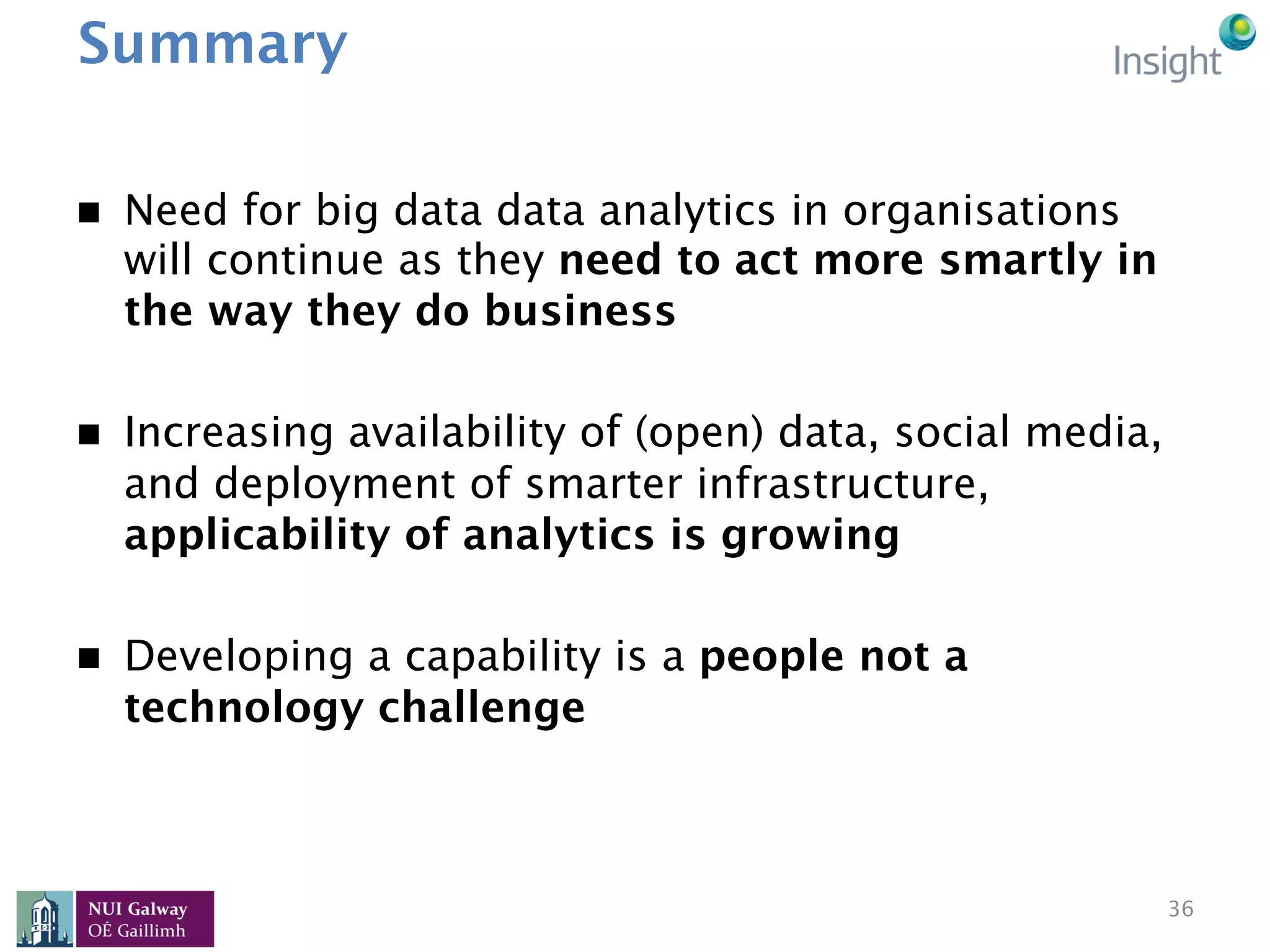 Summary
n  Need for big data data analytics in organisations
will continue as they need to act more smartly in
the way they do business
n  Increasing availability of (open) data, social media,
and deployment of smarter infrastructure,
applicability of analytics is growing
n  Developing a capability is a people not a
technology challenge
36
 