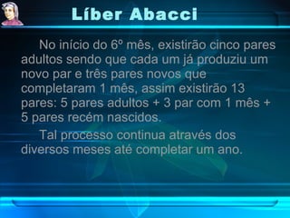 Líber Abacci   No início do 6º mês, existirão cinco pares adultos sendo que cada um já produziu um novo par e três pares novos que completaram 1 mês, assim existirão 13 pares: 5 pares adultos + 3 par com 1 mês + 5 pares recém nascidos. Tal processo continua através dos diversos meses até completar um ano.  