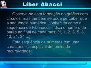 Líber Abacci   Observa-se esta formação no gráfico com círculos, mas também se pode perceber que a sequência numérica, conhecida como a sequência de Fibonacci, indica o número de pares ao final de cada mês: {1, 1, 2, 3, 5, 8, 13, 21, 34,...} Esta sequência de números tem uma característica especial denominada recursividade: 