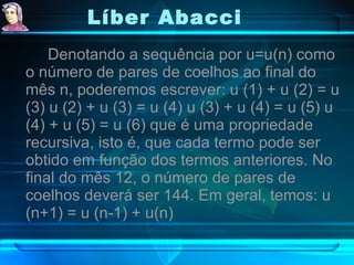 Líber Abacci   Denotando a sequência por u=u(n) como o número de pares de coelhos ao final do mês n, poderemos escrever: u (1) + u (2) = u (3) u (2) + u (3) = u (4) u (3) + u (4) = u (5) u (4) + u (5) = u (6) que é uma propriedade recursiva, isto é, que cada termo pode ser obtido em função dos termos anteriores. No final do mês 12, o número de pares de coelhos deverá ser 144. Em geral, temos: u (n+1) = u (n-1) + u(n) 