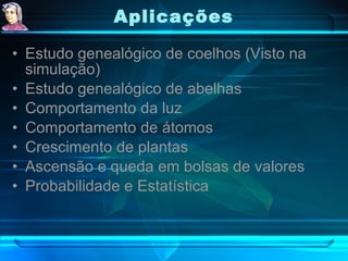 Aplicações   Estudo genealógico de coelhos (Visto na simulação) Estudo genealógico de abelhas Comportamento da luz Comportamento de átomos Crescimento de plantas Ascensão e queda em bolsas de valores Probabilidade e Estatística 