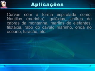 Aplicações   Curvas com a forma espiralada como: Nautilus (marinho), galáxias, chifres de cabras da montanha, marfins de elefantes, filotaxia, rabo do cavalo marinho, onda no oceano, furacão, etc. 