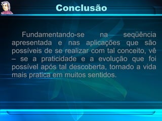 Conclusão Fundamentando-se na seqüência apresentada e nas aplicações que são possíveis de se realizar com tal conceito, vê – se a praticidade e a evolução que foi possível após tal descoberta, tornado a vida mais pratica em muitos sentidos. 