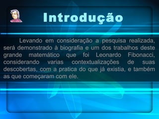 Levando em consideração a pesquisa realizada, será demonstrado à biografia e um dos trabalhos deste grande matemático que foi Leonardo Fibonacci, considerando varias contextualizações de suas descobertas, com a pratica do que já existia, e também as que começaram com ele. Introdução 
