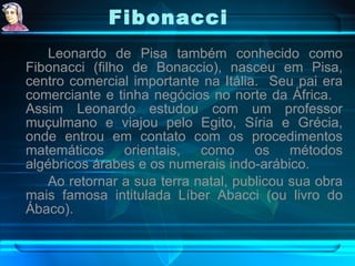 Fibonacci Leonardo de Pisa também conhecido como Fibonacci (filho de Bonaccio), nasceu em Pisa, centro comercial importante na Itália.  Seu pai era comerciante e tinha negócios no norte da África.  Assim Leonardo estudou com um professor muçulmano e viajou pelo Egito, Síria e Grécia, onde entrou em contato com os procedimentos matemáticos orientais, como os métodos algébricos árabes e os numerais indo-arábico. Ao retornar a sua terra natal, publicou sua obra mais famosa intitulada Líber Abacci (ou livro do Ábaco).  