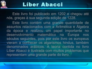 Líber Abacci   Este livro foi publicado em 1202 e chegou até nós, graças à sua segunda edição de 1228.  Este livro contém uma grande quantidade de assuntos relacionados com a Aritmética e Álgebra da época e realizou um papel importante no desenvolvimento matemático na Europa nos séculos seguintes, pois por este livro os europeus vieram a conhecer os algarismos hindus, também denominados arábicos. A teoria contida no livro Líber Abacci é ilustrada com muitos problemas que representam uma grande parte do livro. 
