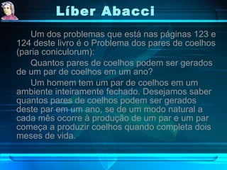 Líber Abacci   Um dos problemas que está nas páginas 123 e 124 deste livro é o Problema dos pares de coelhos (paria coniculorum): Quantos pares de coelhos podem ser gerados de um par de coelhos em um ano?  Um homem tem um par de coelhos em um ambiente inteiramente fechado. Desejamos saber quantos pares de coelhos podem ser gerados deste par em um ano, se de um modo natural a cada mês ocorre à produção de um par e um par começa a produzir coelhos quando completa dois meses de vida. 