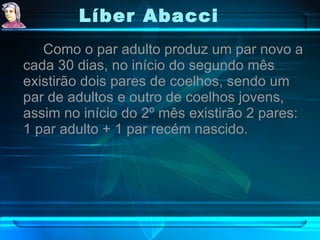Líber Abacci   Como o par adulto produz um par novo a cada 30 dias, no início do segundo mês existirão dois pares de coelhos, sendo um par de adultos e outro de coelhos jovens, assim no início do 2º mês existirão 2 pares: 1 par adulto + 1 par recém nascido. 